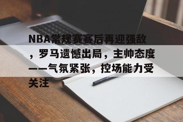 NBA常规赛赛后再迎强敌，罗马遗憾出局，主帅态度——气氛紧张，控场能力受关注